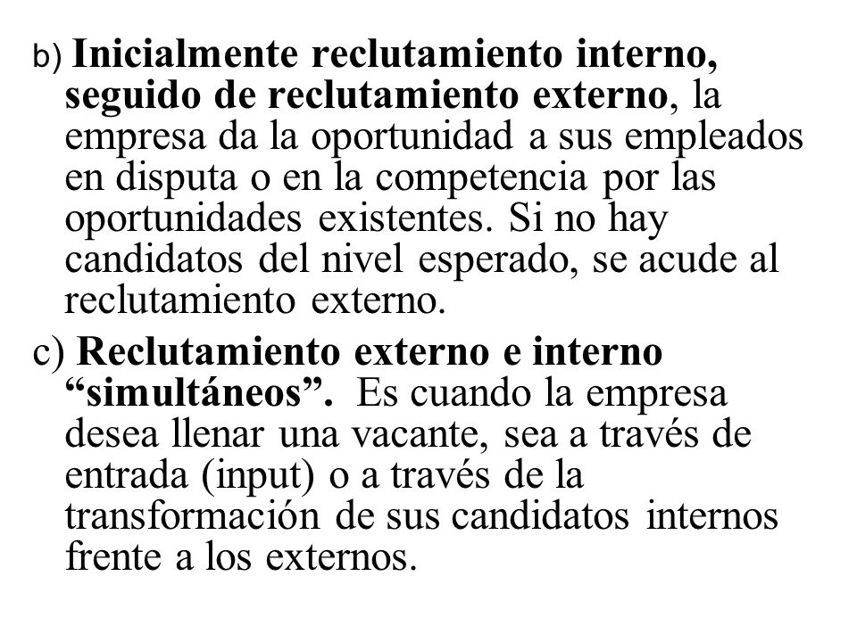 b) Inicialmente reclutamiento interno, seguido de reclutamiento externo, la empresa da la oportunidad a sus empleados en disputa o en la competencia por las oportunidades existentes. Si no hay candidatos del nivel esperado, se acude al reclutamiento externo.