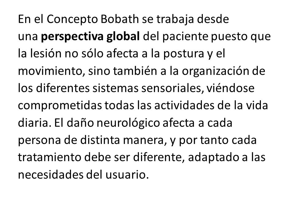 En el Concepto Bobath se trabaja desde una perspectiva global del paciente puesto que la lesión no sólo afecta a la postura y el movimiento, sino también a la organización de los diferentes sistemas sensoriales, viéndose comprometidas todas las actividades de la vida diaria.