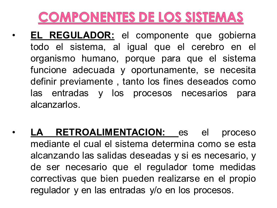 EL REGULADOR: el componente que gobierna todo el sistema, al igual que el cerebro en el organismo humano, porque para que el sistema funcione adecuada y oportunamente, se necesita definir previamente , tanto los fines deseados como las entradas y los procesos necesarios para alcanzarlos.