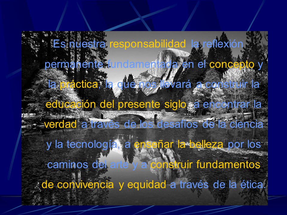 Es nuestra responsabilidad la reflexión permanente fundamentada en el concepto y la práctica, la que nos llevará a construir la educación del presente siglo, a encontrar la verdad a través de los desafíos de la ciencia y la tecnología, a enseñar la belleza por los caminos del arte y a construir fundamentos de convivencia y equidad a través de la ética.