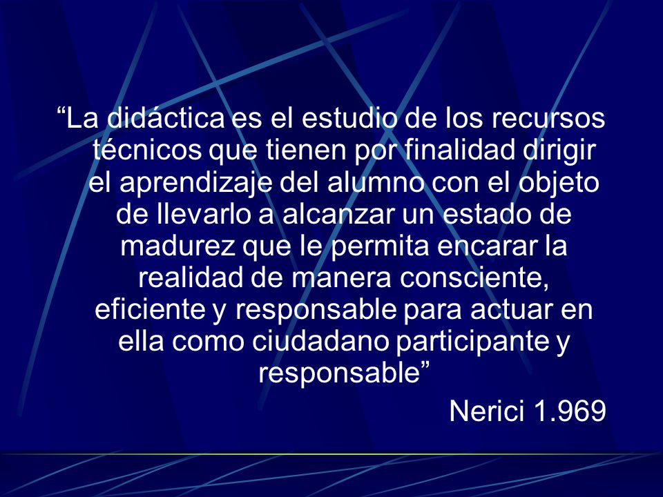 La didáctica es el estudio de los recursos técnicos que tienen por finalidad dirigir el aprendizaje del alumno con el objeto de llevarlo a alcanzar un estado de madurez que le permita encarar la realidad de manera consciente, eficiente y responsable para actuar en ella como ciudadano participante y responsable