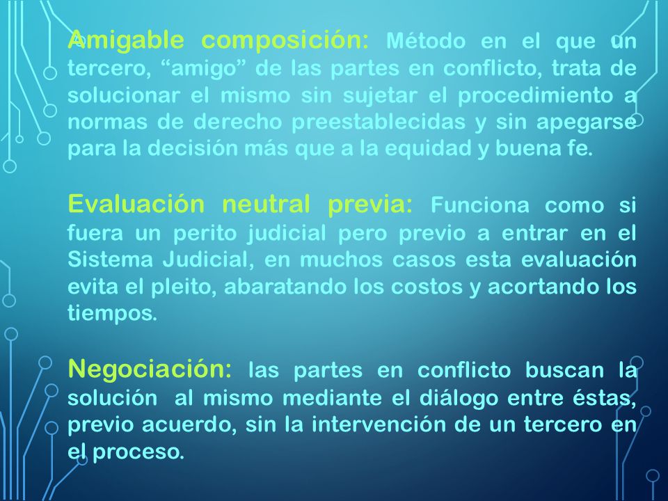 Amigable composición: Método en el que un tercero, amigo de las partes en conflicto, trata de solucionar el mismo sin sujetar el procedimiento a normas de derecho preestablecidas y sin apegarse para la decisión más que a la equidad y buena fe.