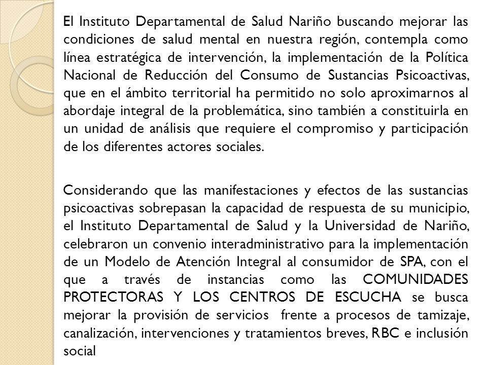 El Instituto Departamental de Salud Nariño buscando mejorar las condiciones de salud mental en nuestra región, contempla como línea estratégica de intervención, la implementación de la Política Nacional de Reducción del Consumo de Sustancias Psicoactivas, que en el ámbito territorial ha permitido no solo aproximarnos al abordaje integral de la problemática, sino también a constituirla en un unidad de análisis que requiere el compromiso y participación de los diferentes actores sociales.