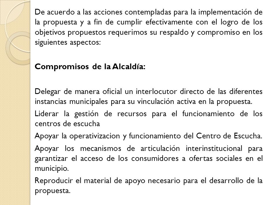 De acuerdo a las acciones contempladas para la implementación de la propuesta y a fin de cumplir efectivamente con el logro de los objetivos propuestos requerimos su respaldo y compromiso en los siguientes aspectos: Compromisos de la Alcaldía: Delegar de manera oficial un interlocutor directo de las diferentes instancias municipales para su vinculación activa en la propuesta.