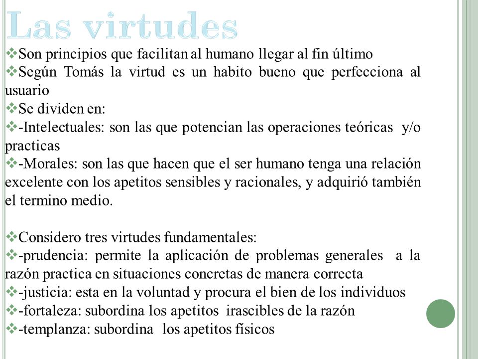 Las virtudes Son principios que facilitan al humano llegar al fin último. Según Tomás la virtud es un habito bueno que perfecciona al usuario.