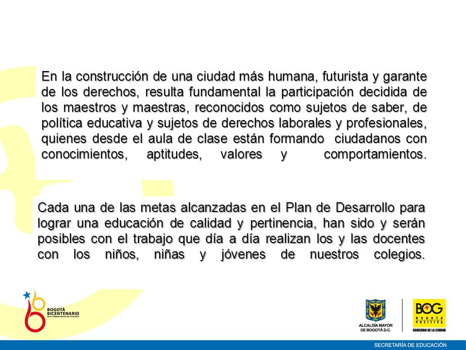 En la construcción de una ciudad más humana, futurista y garante de los derechos, resulta fundamental la participación decidida de los maestros y maestras, reconocidos como sujetos de saber, de política educativa y sujetos de derechos laborales y profesionales, quienes desde el aula de clase están formando ciudadanos con conocimientos, aptitudes, valores y comportamientos.
