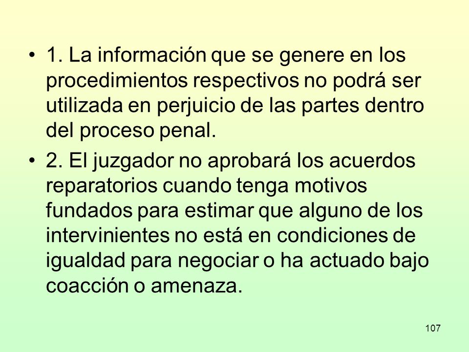 1. La información que se genere en los procedimientos respectivos no podrá ser utilizada en perjuicio de las partes dentro del proceso penal.