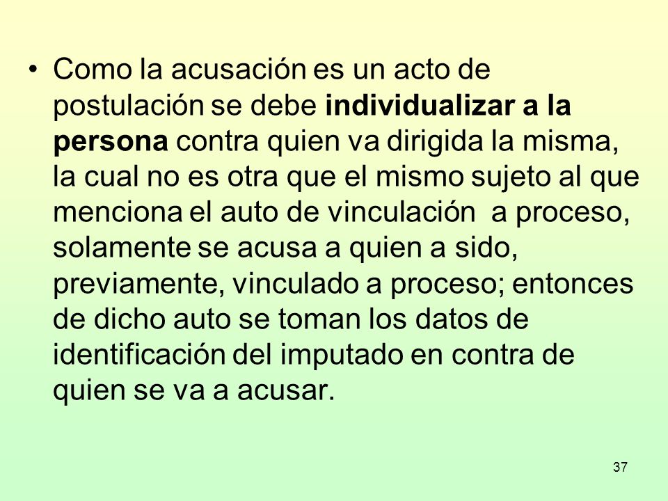Como la acusación es un acto de postulación se debe individualizar a la persona contra quien va dirigida la misma, la cual no es otra que el mismo sujeto al que menciona el auto de vinculación a proceso, solamente se acusa a quien a sido, previamente, vinculado a proceso; entonces de dicho auto se toman los datos de identificación del imputado en contra de quien se va a acusar.
