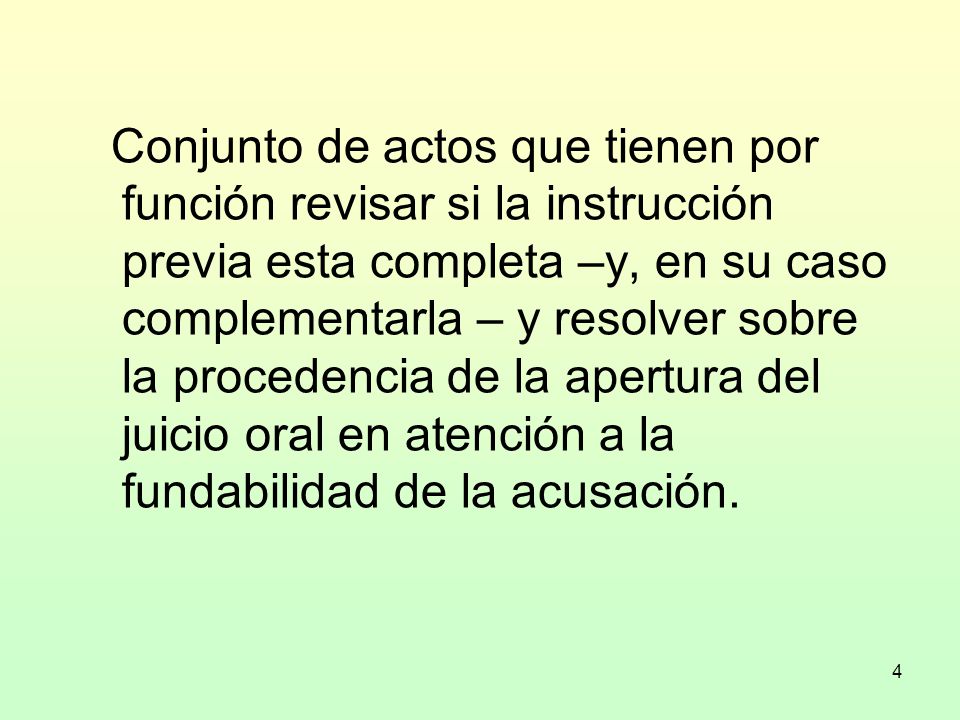 Conjunto de actos que tienen por función revisar si la instrucción previa esta completa –y, en su caso complementarla – y resolver sobre la procedencia de la apertura del juicio oral en atención a la fundabilidad de la acusación.