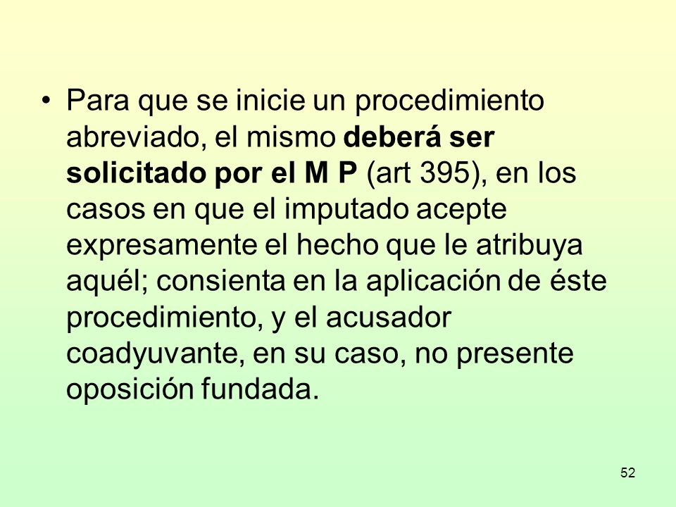 Para que se inicie un procedimiento abreviado, el mismo deberá ser solicitado por el M P (art 395), en los casos en que el imputado acepte expresamente el hecho que le atribuya aquél; consienta en la aplicación de éste procedimiento, y el acusador coadyuvante, en su caso, no presente oposición fundada.