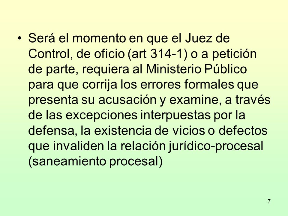 Será el momento en que el Juez de Control, de oficio (art 314-1) o a petición de parte, requiera al Ministerio Público para que corrija los errores formales que presenta su acusación y examine, a través de las excepciones interpuestas por la defensa, la existencia de vicios o defectos que invaliden la relación jurídico-procesal (saneamiento procesal)