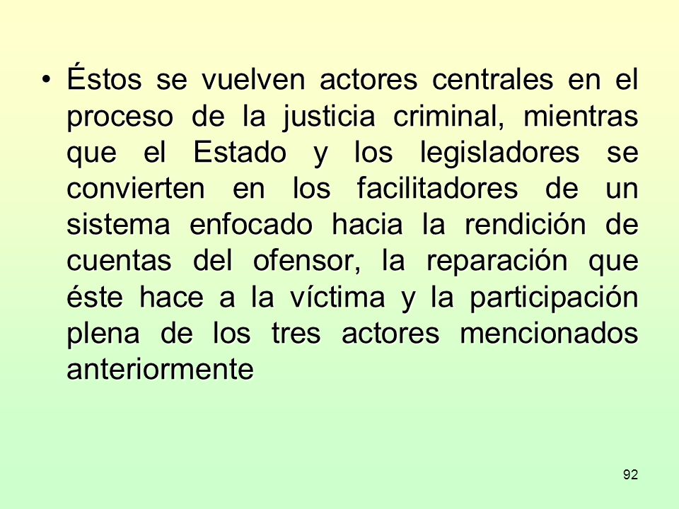Éstos se vuelven actores centrales en el proceso de la justicia criminal, mientras que el Estado y los legisladores se convierten en los facilitadores de un sistema enfocado hacia la rendición de cuentas del ofensor, la reparación que éste hace a la víctima y la participación plena de los tres actores mencionados anteriormente
