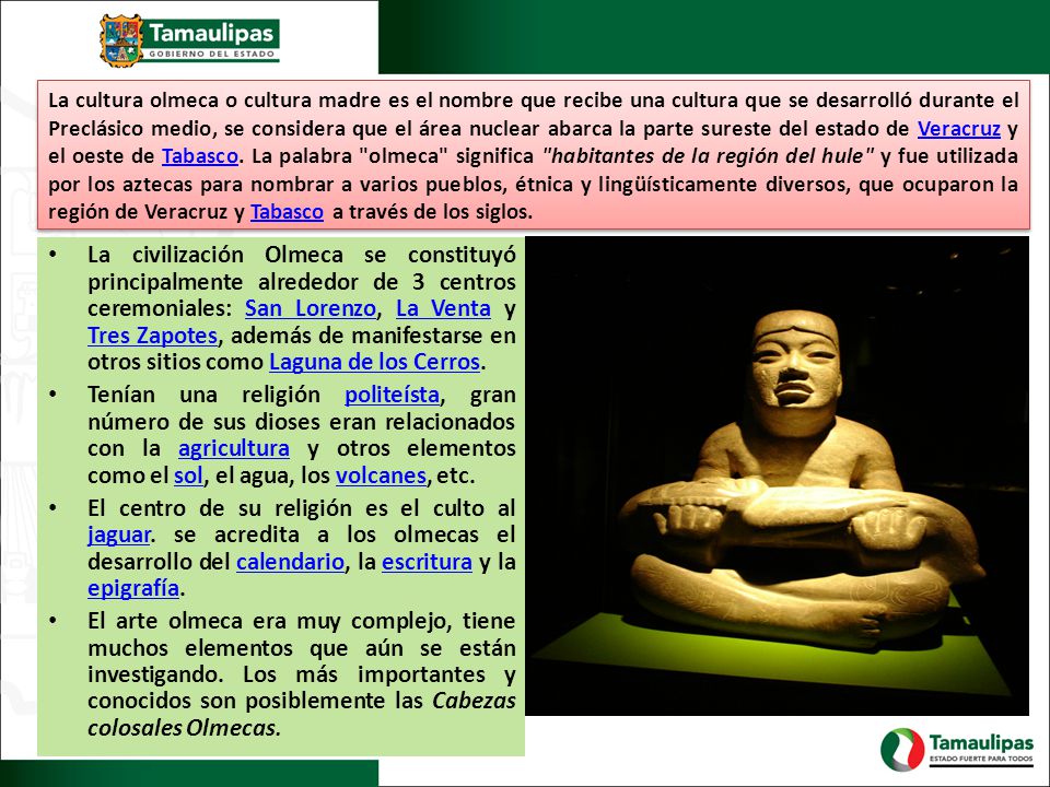 La cultura olmeca o cultura madre es el nombre que recibe una cultura que se desarrolló durante el Preclásico medio, se considera que el área nuclear abarca la parte sureste del estado de Veracruz y el oeste de Tabasco. La palabra olmeca significa habitantes de la región del hule y fue utilizada por los aztecas para nombrar a varios pueblos, étnica y lingüísticamente diversos, que ocuparon la región de Veracruz y Tabasco a través de los siglos.