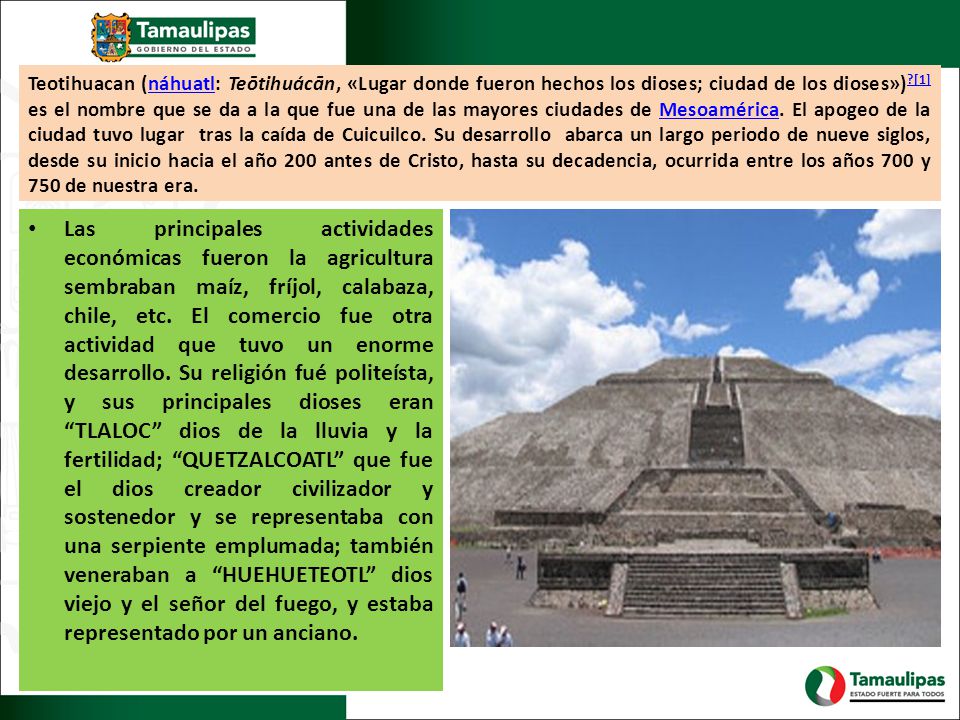 Teotihuacan (náhuatl: Teōtihuácān, «Lugar donde fueron hechos los dioses; ciudad de los dioses») [1] es el nombre que se da a la que fue una de las mayores ciudades de Mesoamérica. El apogeo de la ciudad tuvo lugar tras la caída de Cuicuilco. Su desarrollo abarca un largo periodo de nueve siglos, desde su inicio hacia el año 200 antes de Cristo, hasta su decadencia, ocurrida entre los años 700 y 750 de nuestra era.