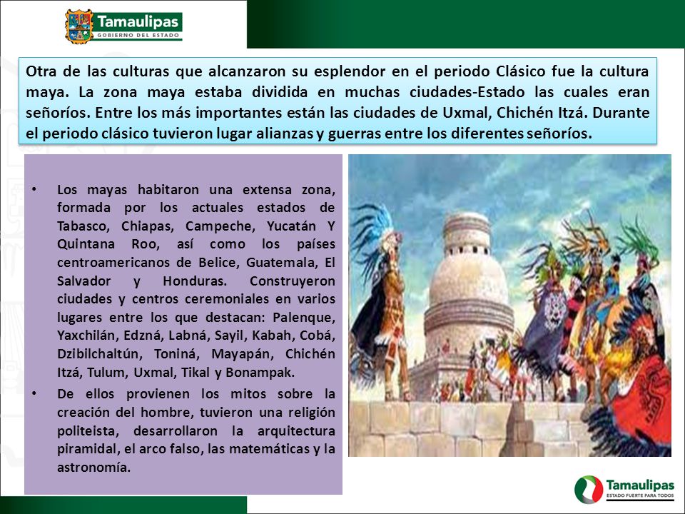 Otra de las culturas que alcanzaron su esplendor en el periodo Clásico fue la cultura maya. La zona maya estaba dividida en muchas ciudades-Estado las cuales eran señoríos. Entre los más importantes están las ciudades de Uxmal, Chichén Itzá. Durante el periodo clásico tuvieron lugar alianzas y guerras entre los diferentes señoríos.