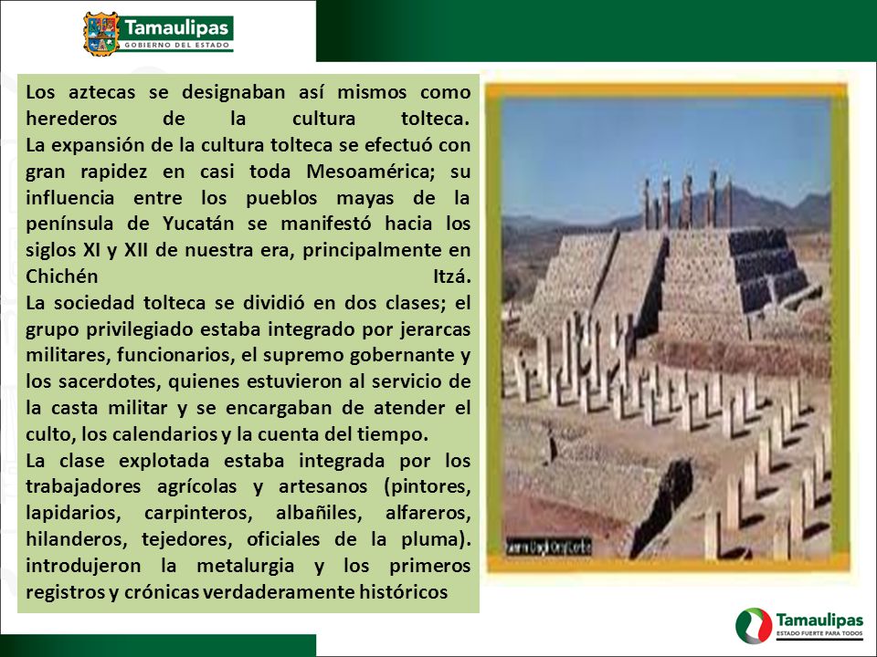 Los aztecas se designaban así mismos como herederos de la cultura tolteca. La expansión de la cultura tolteca se efectuó con gran rapidez en casi toda Mesoamérica; su influencia entre los pueblos mayas de la península de Yucatán se manifestó hacia los siglos XI y XII de nuestra era, principalmente en Chichén Itzá. La sociedad tolteca se dividió en dos clases; el grupo privilegiado estaba integrado por jerarcas militares, funcionarios, el supremo gobernante y los sacerdotes, quienes estuvieron al servicio de la casta militar y se encargaban de atender el culto, los calendarios y la cuenta del tiempo.