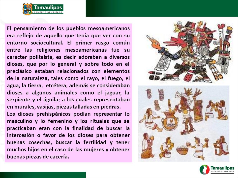 El pensamiento de los pueblos mesoamericanos era reflejo de aquello que tenía que ver con su entorno sociocultural. El primer rasgo común entre las religiones mesoamericanas fue su carácter politeísta, es decir adoraban a diversos dioses, que por lo general y sobre todo en el preclásico estaban relacionados con elementos de la naturaleza, tales como el rayo, el fuego, el agua, la tierra, etcétera, además se consideraban dioses a algunos animales como el jaguar, la serpiente y el águila; a los cuales representaban en murales, vasijas, piezas talladas en piedras.
