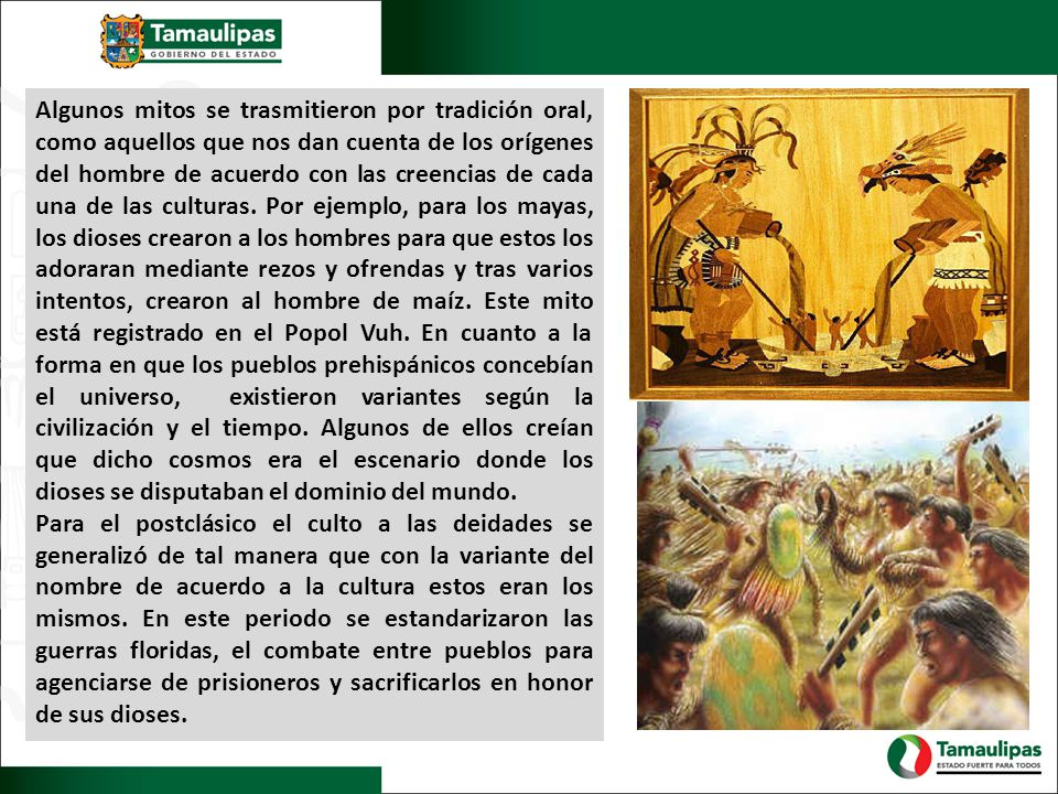 Algunos mitos se trasmitieron por tradición oral, como aquellos que nos dan cuenta de los orígenes del hombre de acuerdo con las creencias de cada una de las culturas. Por ejemplo, para los mayas, los dioses crearon a los hombres para que estos los adoraran mediante rezos y ofrendas y tras varios intentos, crearon al hombre de maíz. Este mito está registrado en el Popol Vuh. En cuanto a la forma en que los pueblos prehispánicos concebían el universo, existieron variantes según la civilización y el tiempo. Algunos de ellos creían que dicho cosmos era el escenario donde los dioses se disputaban el dominio del mundo.