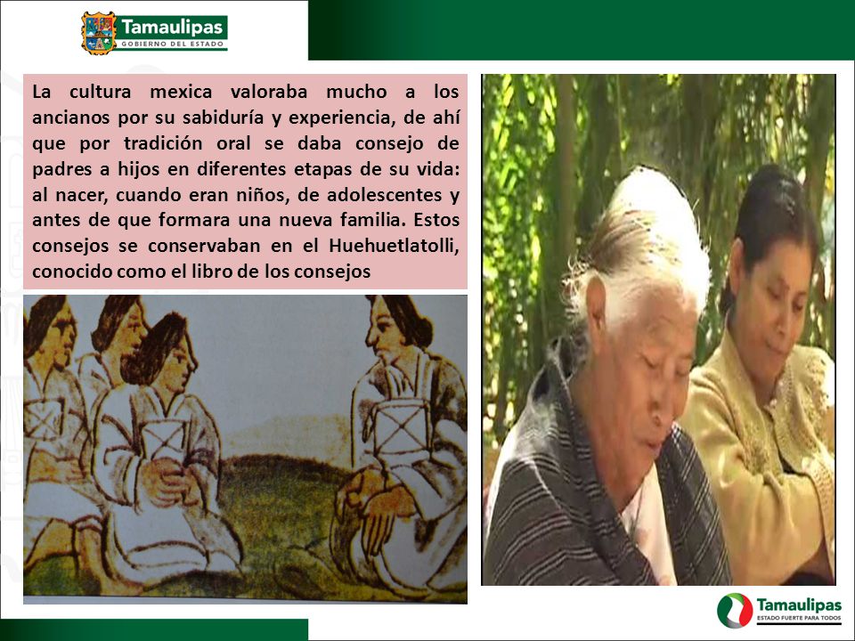 La cultura mexica valoraba mucho a los ancianos por su sabiduría y experiencia, de ahí que por tradición oral se daba consejo de padres a hijos en diferentes etapas de su vida: al nacer, cuando eran niños, de adolescentes y antes de que formara una nueva familia.