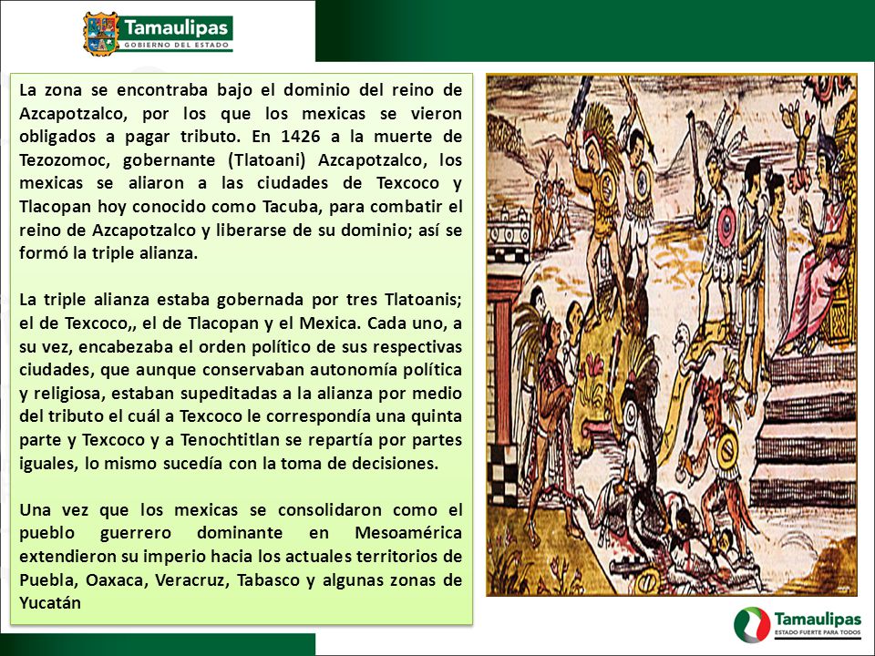 La zona se encontraba bajo el dominio del reino de Azcapotzalco, por los que los mexicas se vieron obligados a pagar tributo. En 1426 a la muerte de Tezozomoc, gobernante (Tlatoani) Azcapotzalco, los mexicas se aliaron a las ciudades de Texcoco y Tlacopan hoy conocido como Tacuba, para combatir el reino de Azcapotzalco y liberarse de su dominio; así se formó la triple alianza.