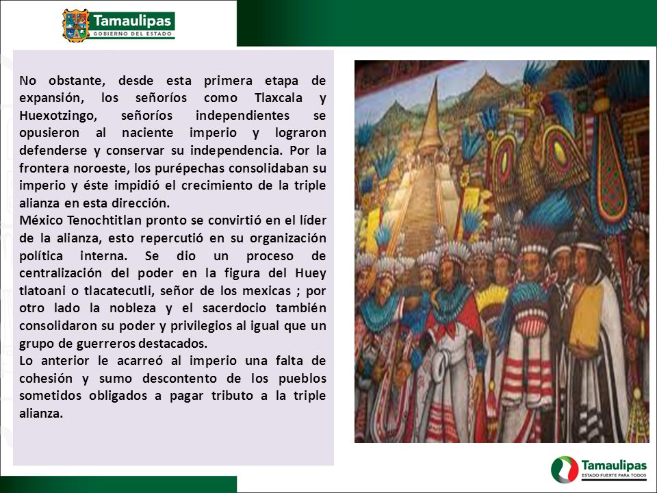 No obstante, desde esta primera etapa de expansión, los señoríos como Tlaxcala y Huexotzingo, señoríos independientes se opusieron al naciente imperio y lograron defenderse y conservar su independencia. Por la frontera noroeste, los purépechas consolidaban su imperio y éste impidió el crecimiento de la triple alianza en esta dirección.