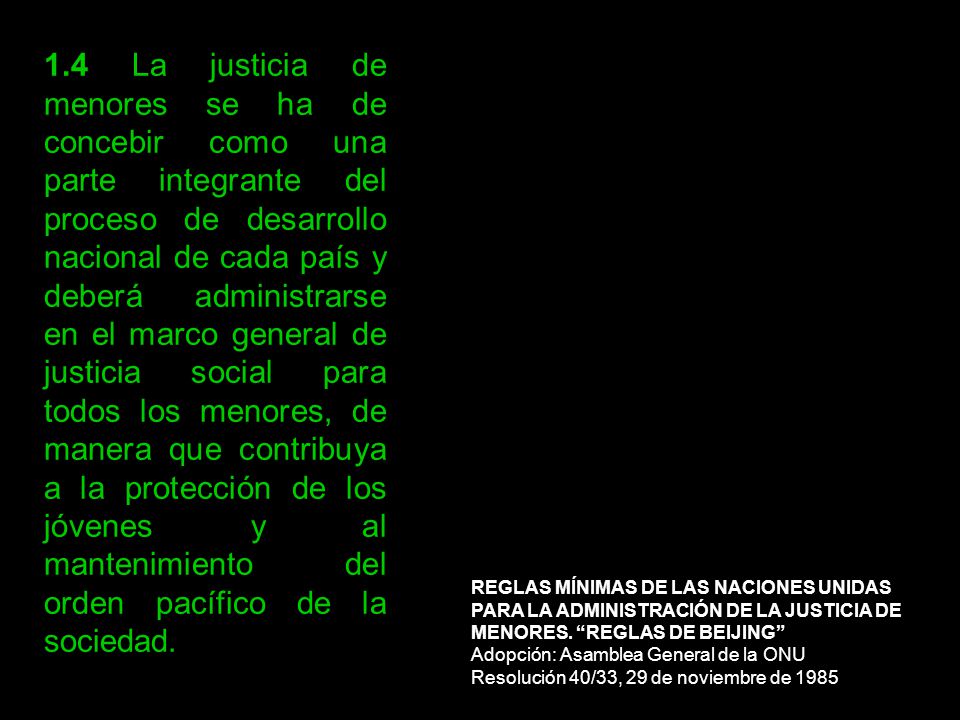 1.4 La justicia de menores se ha de concebir como una parte integrante del proceso de desarrollo nacional de cada país y deberá administrarse en el marco general de justicia social para todos los menores, de manera que contribuya a la protección de los jóvenes y al mantenimiento del orden pacífico de la sociedad.