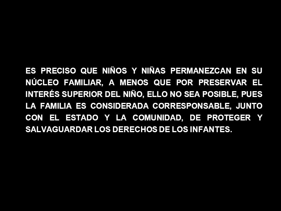 ES PRECISO QUE NIÑOS Y NIÑAS PERMANEZCAN EN SU NÚCLEO FAMILIAR, A MENOS QUE POR PRESERVAR EL INTERÉS SUPERIOR DEL NIÑO, ELLO NO SEA POSIBLE, PUES LA FAMILIA ES CONSIDERADA CORRESPONSABLE, JUNTO CON EL ESTADO Y LA COMUNIDAD, DE PROTEGER Y SALVAGUARDAR LOS DERECHOS DE LOS INFANTES.