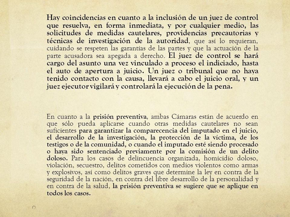 Hay coincidencias en cuanto a la inclusión de un juez de control que resuelva, en forma inmediata, y por cualquier medio, las solicitudes de medidas cautelares, providencias precautorias y técnicas de investigación de la autoridad, que así lo requieran, cuidando se respeten las garantías de las partes y que la actuación de la parte acusadora sea apegada a derecho. El juez de control se hará cargo del asunto una vez vinculado a proceso el indiciado, hasta el auto de apertura a juicio. Un juez o tribunal que no haya tenido contacto con la causa, llevará a cabo el juicio oral, y un juez ejecutor vigilará y controlará la ejecución de la pena.