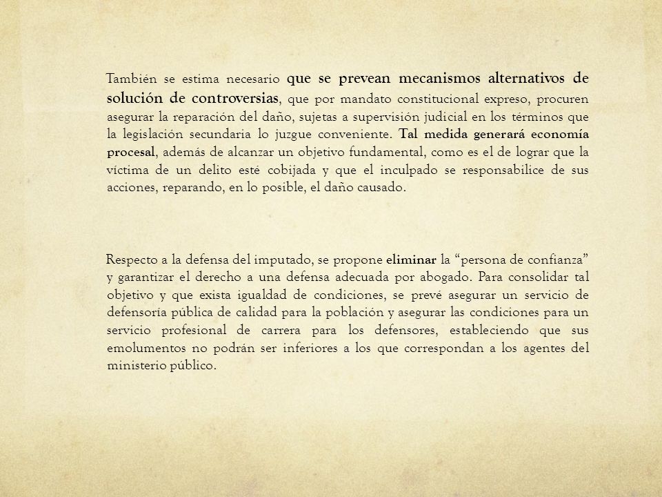 También se estima necesario que se prevean mecanismos alternativos de solución de controversias, que por mandato constitucional expreso, procuren asegurar la reparación del daño, sujetas a supervisión judicial en los términos que la legislación secundaria lo juzgue conveniente.