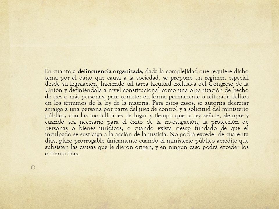 En cuanto a delincuencia organizada, dada la complejidad que requiere dicho tema por el daño que causa a la sociedad, se propone un régimen especial desde su legislación, haciendo tal tarea facultad exclusiva del Congreso de la Unión y definiéndola a nivel constitucional como una organización de hecho de tres o más personas, para cometer en forma permanente o reiterada delitos en los términos de la ley de la materia. Para estos casos, se autoriza decretar arraigo a una persona por parte del juez de control y a solicitud del ministerio público, con las modalidades de lugar y tiempo que la ley señale, siempre y cuando sea necesario para el éxito de la investigación, la protección de personas o bienes jurídicos, o cuando exista riesgo fundado de que el inculpado se sustraiga a la acción de la justicia. No podrá exceder de cuarenta días, plazo prorrogable únicamente cuando el ministerio público acredite que subsisten las causas que le dieron origen, y en ningún caso podrá exceder los ochenta días.