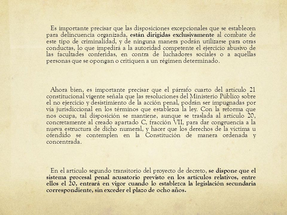 Es importante precisar que las disposiciones excepcionales que se establecen para delincuencia organizada, están dirigidas exclusivamente al combate de este tipo de criminalidad, y de ninguna manera podrán utilizarse para otras conductas, lo que impedirá a la autoridad competente el ejercicio abusivo de las facultades conferidas, en contra de luchadores sociales o a aquellas personas que se opongan o critiquen a un régimen determinado.