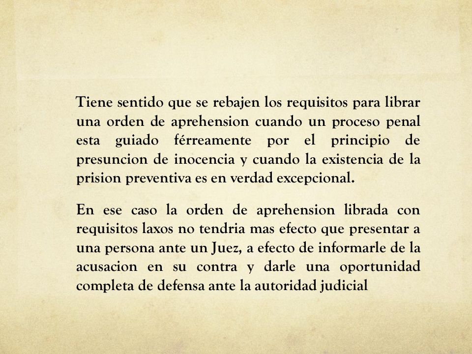 Tiene sentido que se rebajen los requisitos para librar una orden de aprehension cuando un proceso penal esta guiado férreamente por el principio de presuncion de inocencia y cuando la existencia de la prision preventiva es en verdad excepcional.