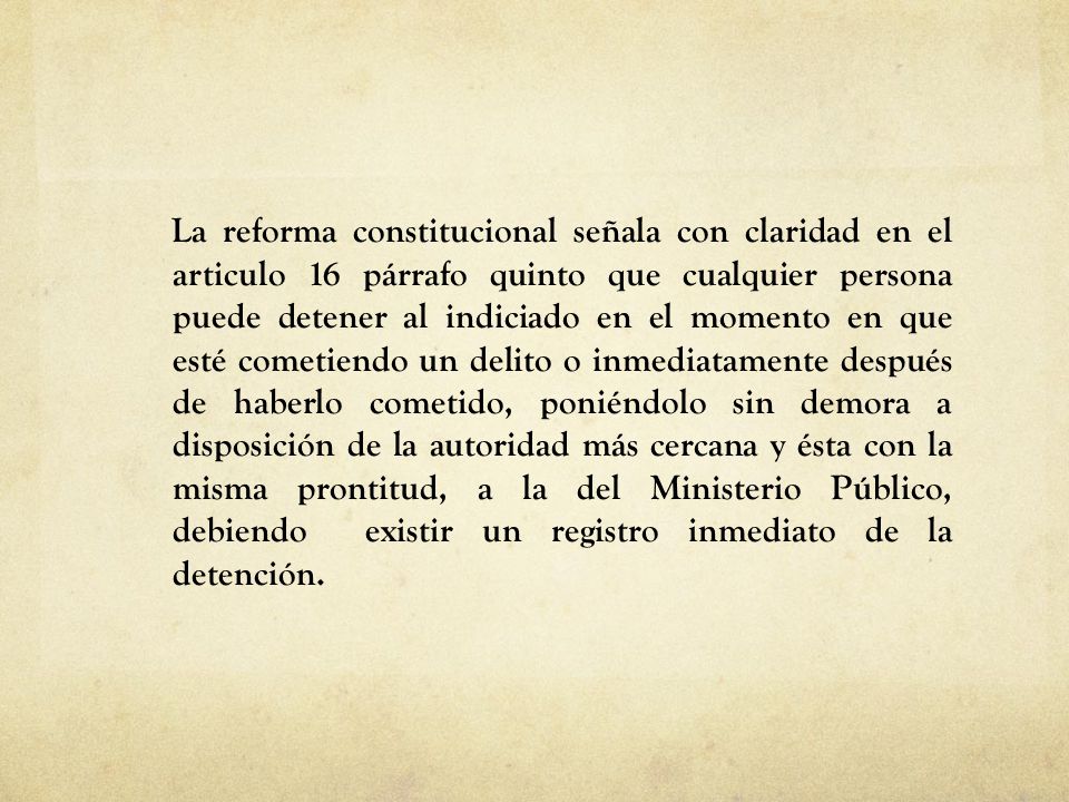 La reforma constitucional señala con claridad en el articulo 16 párrafo quinto que cualquier persona puede detener al indiciado en el momento en que esté cometiendo un delito o inmediatamente después de haberlo cometido, poniéndolo sin demora a disposición de la autoridad más cercana y ésta con la misma prontitud, a la del Ministerio Público, debiendo existir un registro inmediato de la detención.
