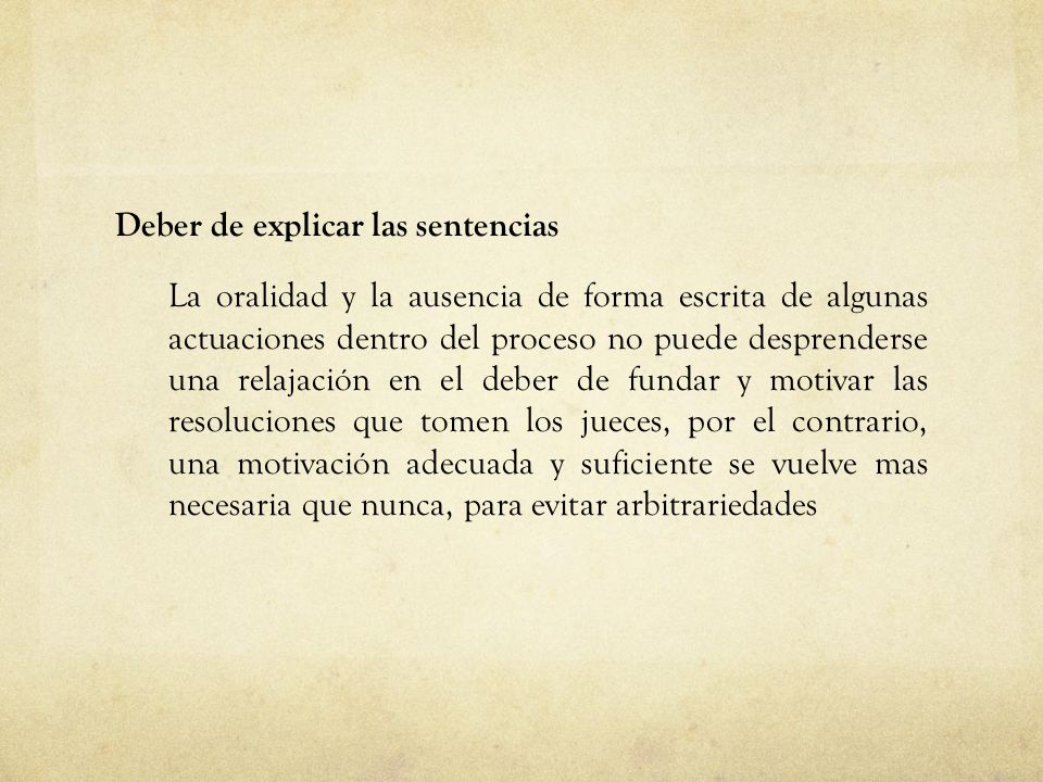 Deber de explicar las sentencias La oralidad y la ausencia de forma escrita de algunas actuaciones dentro del proceso no puede desprenderse una relajación en el deber de fundar y motivar las resoluciones que tomen los jueces, por el contrario, una motivación adecuada y suficiente se vuelve mas necesaria que nunca, para evitar arbitrariedades