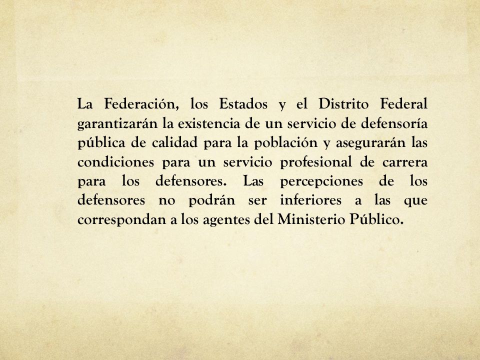 La Federación, los Estados y el Distrito Federal garantizarán la existencia de un servicio de defensoría pública de calidad para la población y asegurarán las condiciones para un servicio profesional de carrera para los defensores.