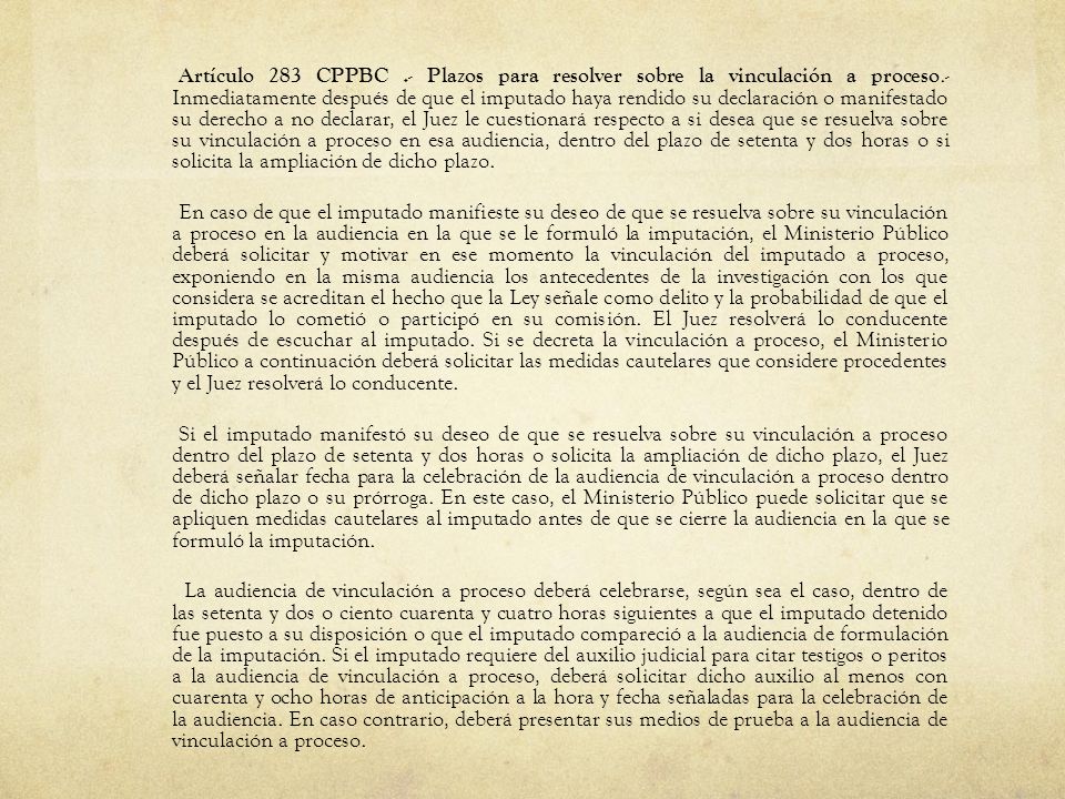Artículo 283 CPPBC .- Plazos para resolver sobre la vinculación a proceso.- Inmediatamente después de que el imputado haya rendido su declaración o manifestado su derecho a no declarar, el Juez le cuestionará respecto a si desea que se resuelva sobre su vinculación a proceso en esa audiencia, dentro del plazo de setenta y dos horas o si solicita la ampliación de dicho plazo.