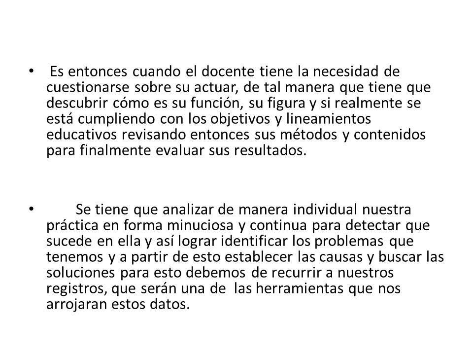 Es entonces cuando el docente tiene la necesidad de cuestionarse sobre su actuar, de tal manera que tiene que descubrir cómo es su función, su figura y si realmente se está cumpliendo con los objetivos y lineamientos educativos revisando entonces sus métodos y contenidos para finalmente evaluar sus resultados.