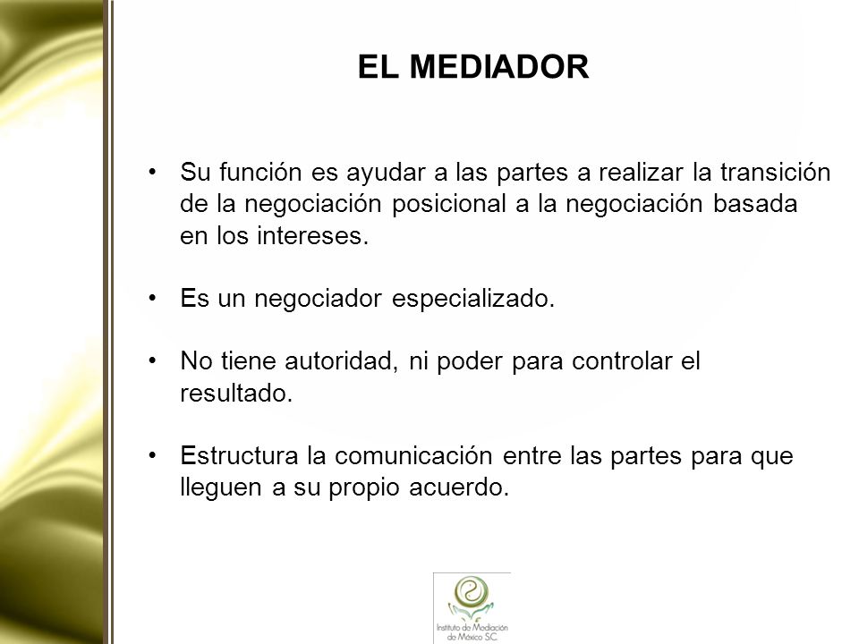 EL MEDIADOR Su función es ayudar a las partes a realizar la transición de la negociación posicional a la negociación basada en los intereses.