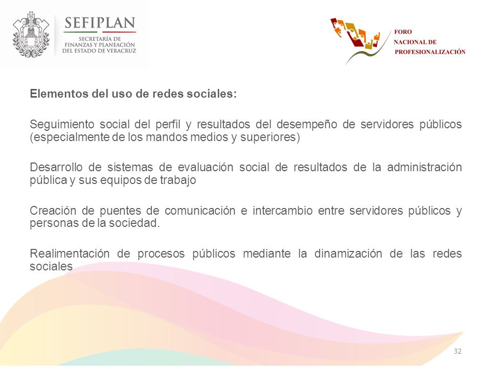 Elementos del uso de redes sociales: Seguimiento social del perfil y resultados del desempeño de servidores públicos (especialmente de los mandos medios y superiores) Desarrollo de sistemas de evaluación social de resultados de la administración pública y sus equipos de trabajo Creación de puentes de comunicación e intercambio entre servidores públicos y personas de la sociedad.