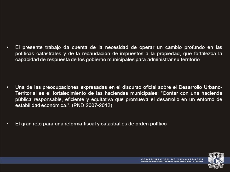 El presente trabajo da cuenta de la necesidad de operar un cambio profundo en las políticas catastrales y de la recaudación de impuestos a la propiedad, que fortalezca la capacidad de respuesta de los gobierno municipales para administrar su territorio