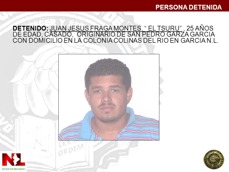 PERSONA DETENIDA DETENIDO: JUAN JESUS FRAGA MONTES, EL TSURU , 25 AÑOS. DE EDAD, CASADO, ORIGINARIO DE SAN PEDRO GARZA GARCIA.