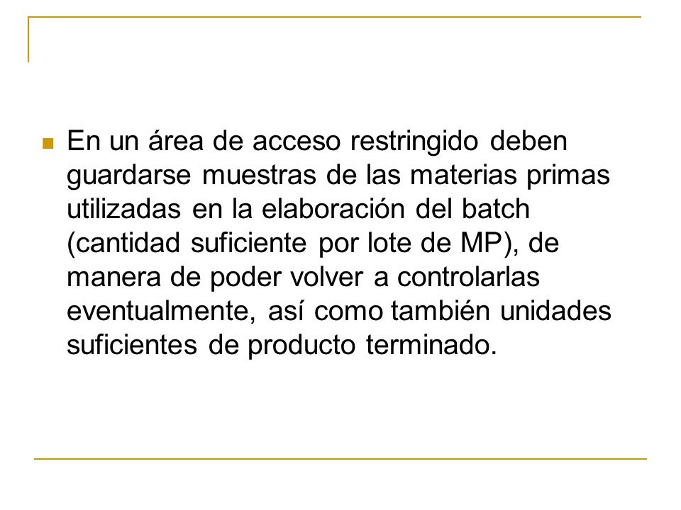 En un área de acceso restringido deben guardarse muestras de las materias primas utilizadas en la elaboración del batch (cantidad suficiente por lote de MP), de manera de poder volver a controlarlas eventualmente, así como también unidades suficientes de producto terminado.