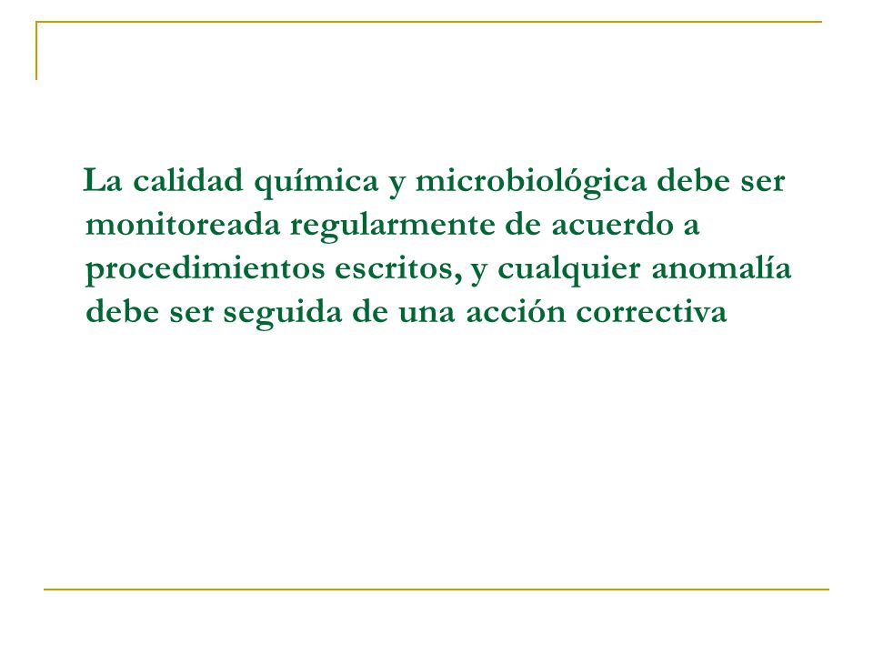 La calidad química y microbiológica debe ser monitoreada regularmente de acuerdo a procedimientos escritos, y cualquier anomalía debe ser seguida de una acción correctiva