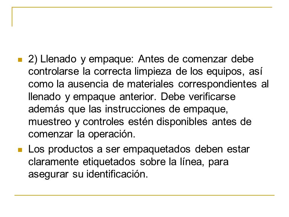 2) Llenado y empaque: Antes de comenzar debe controlarse la correcta limpieza de los equipos, así como la ausencia de materiales correspondientes al llenado y empaque anterior. Debe verificarse además que las instrucciones de empaque, muestreo y controles estén disponibles antes de comenzar la operación.