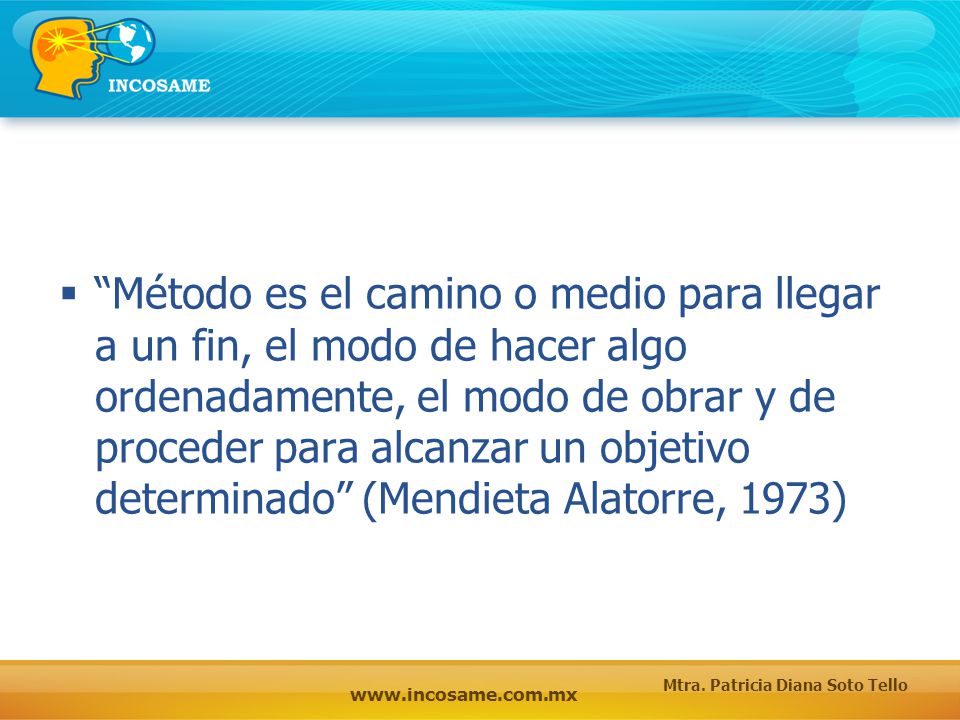Método es el camino o medio para llegar a un fin, el modo de hacer algo ordenadamente, el modo de obrar y de proceder para alcanzar un objetivo determinado (Mendieta Alatorre, 1973)