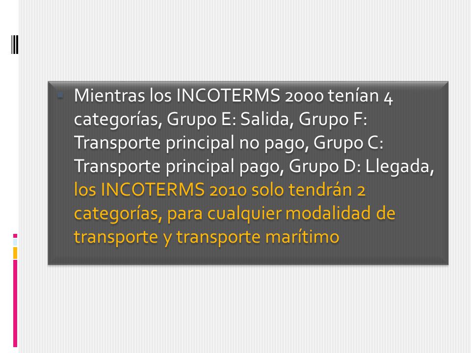 Mientras los INCOTERMS 2000 tenían 4 categorías, Grupo E: Salida, Grupo F: Transporte principal no pago, Grupo C: Transporte principal pago, Grupo D: Llegada, los INCOTERMS 2010 solo tendrán 2 categorías, para cualquier modalidad de transporte y transporte marítimo