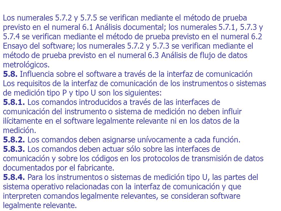 Los numerales y se verifican mediante el método de prueba previsto en el numeral 6.1 Análisis documental; los numerales 5.7.1, y se verifican mediante el método de prueba previsto en el numeral 6.2 Ensayo del software; los numerales y se verifican mediante el método de prueba previsto en el numeral 6.3 Análisis de flujo de datos metrológicos.