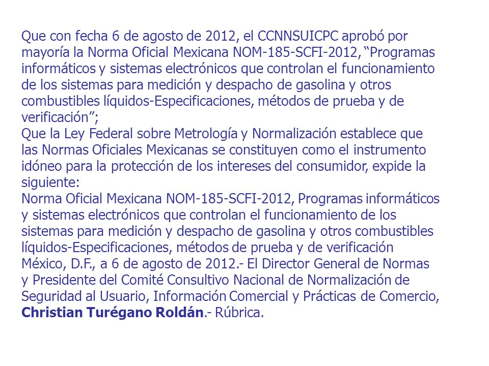 Que con fecha 6 de agosto de 2012, el CCNNSUICPC aprobó por mayoría la Norma Oficial Mexicana NOM-185-SCFI-2012, Programas informáticos y sistemas electrónicos que controlan el funcionamiento de los sistemas para medición y despacho de gasolina y otros combustibles líquidos-Especificaciones, métodos de prueba y de verificación ;