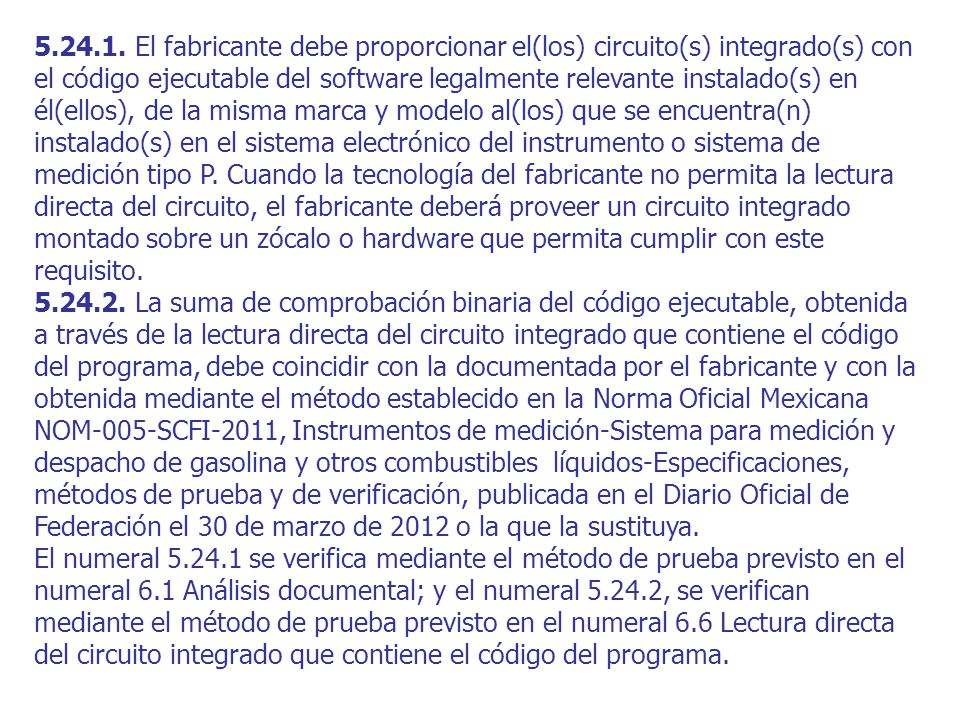 El fabricante debe proporcionar el(los) circuito(s) integrado(s) con el código ejecutable del software legalmente relevante instalado(s) en él(ellos), de la misma marca y modelo al(los) que se encuentra(n) instalado(s) en el sistema electrónico del instrumento o sistema de medición tipo P. Cuando la tecnología del fabricante no permita la lectura directa del circuito, el fabricante deberá proveer un circuito integrado montado sobre un zócalo o hardware que permita cumplir con este requisito.