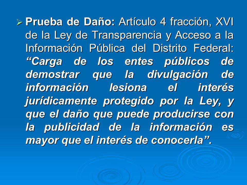 Prueba de Daño: Artículo 4 fracción, XVI de la Ley de Transparencia y Acceso a la Información Pública del Distrito Federal: Carga de los entes públicos de demostrar que la divulgación de información lesiona el interés jurídicamente protegido por la Ley, y que el daño que puede producirse con la publicidad de la información es mayor que el interés de conocerla .